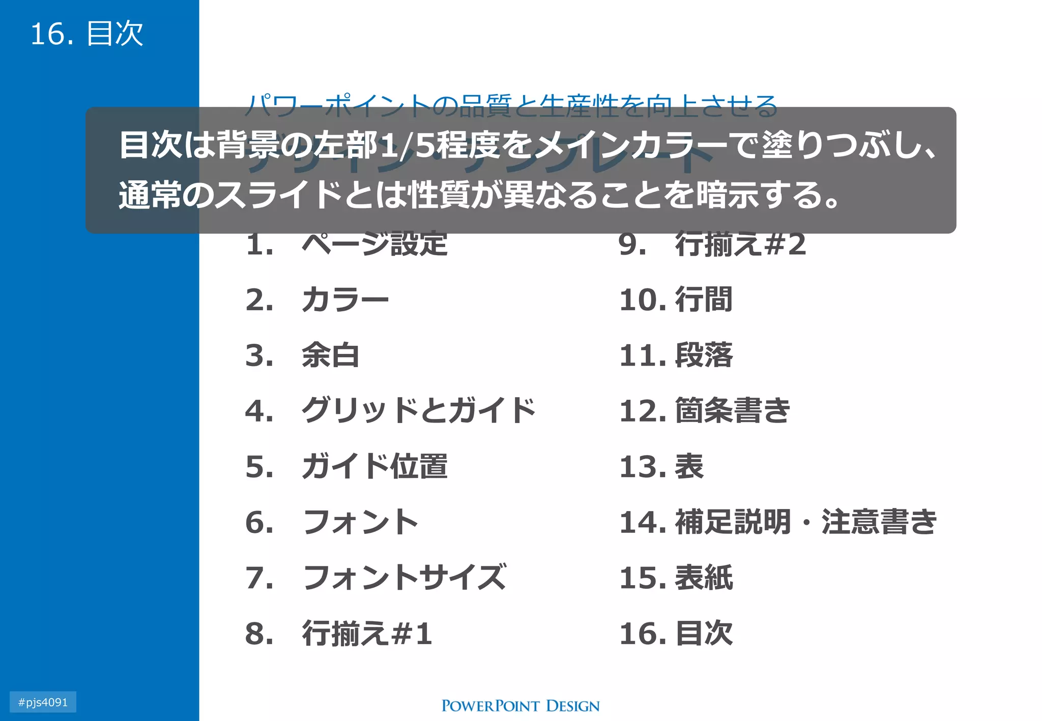 1.ページ設定 
2.カラー 
3.余白 
4.グリッドとガイド 
5.ガイド位置 
6.フォント 
7.フォントサイズ 
8.行揃え#1 
9.行揃え#2 
10.行間 
11.段落 
12.箇条書き 
13.表 
14.補足説明・注意書き 
15.表紙 
16.目次 
パワーポイントの品質と生産性を向上させる デザイン・テンプレート 
16. 目次 
目次は背景の左部1/5程度をメインカラーで塗りつぶし、 通常のスライドとは性質が異なることを暗示する。 
#pjs4111  