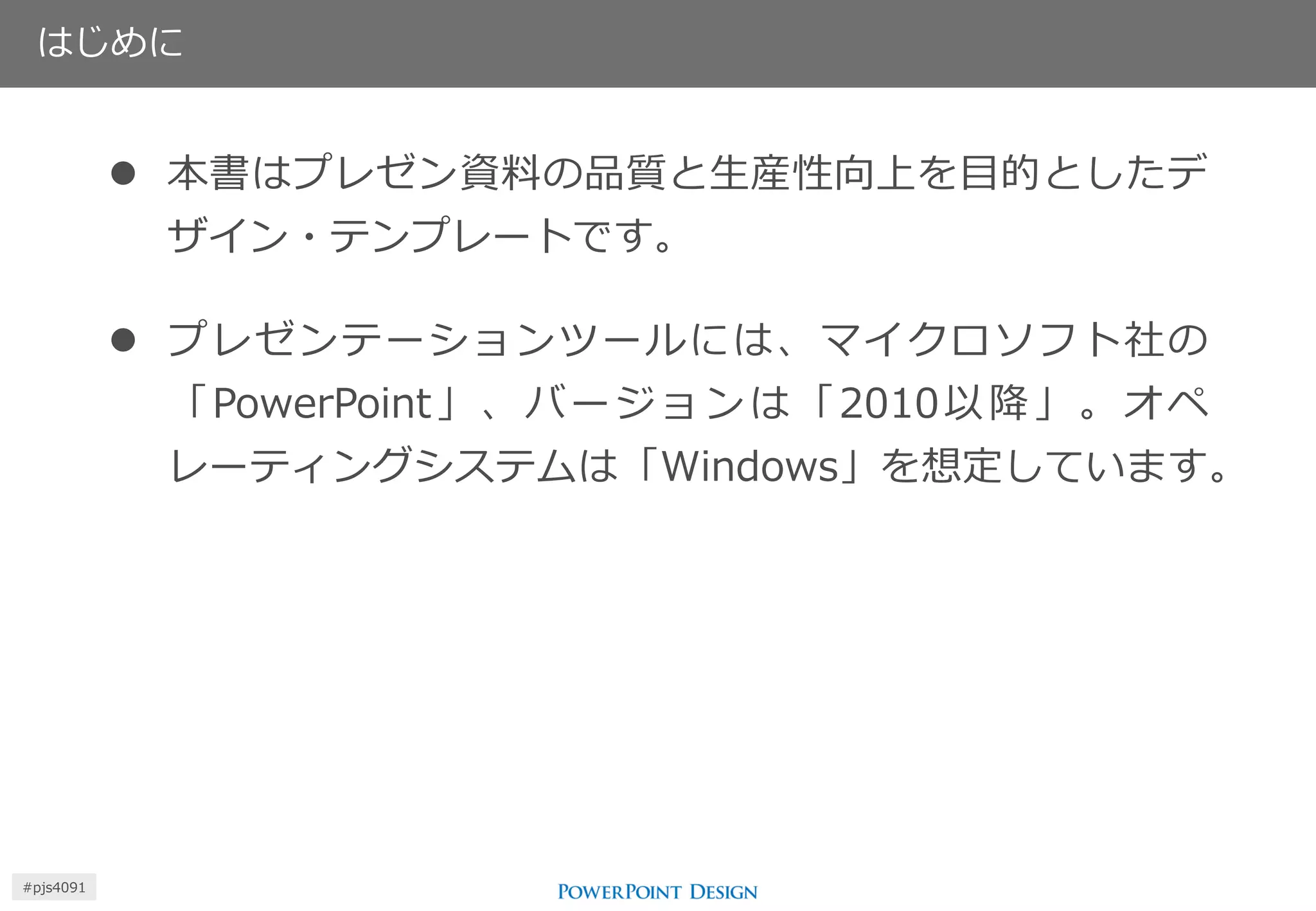 はじめに 
本書はプレゼン資料の品質と生産性向上を目的としたデ ザイン・テンプレートです。 
プレゼンテーションツールには、マイクロソフト社の 「PowerPoint」、バージョンは「2010以降」。オペ レーティングシステムは「Windows」を想定しています。 
#pjs4111  