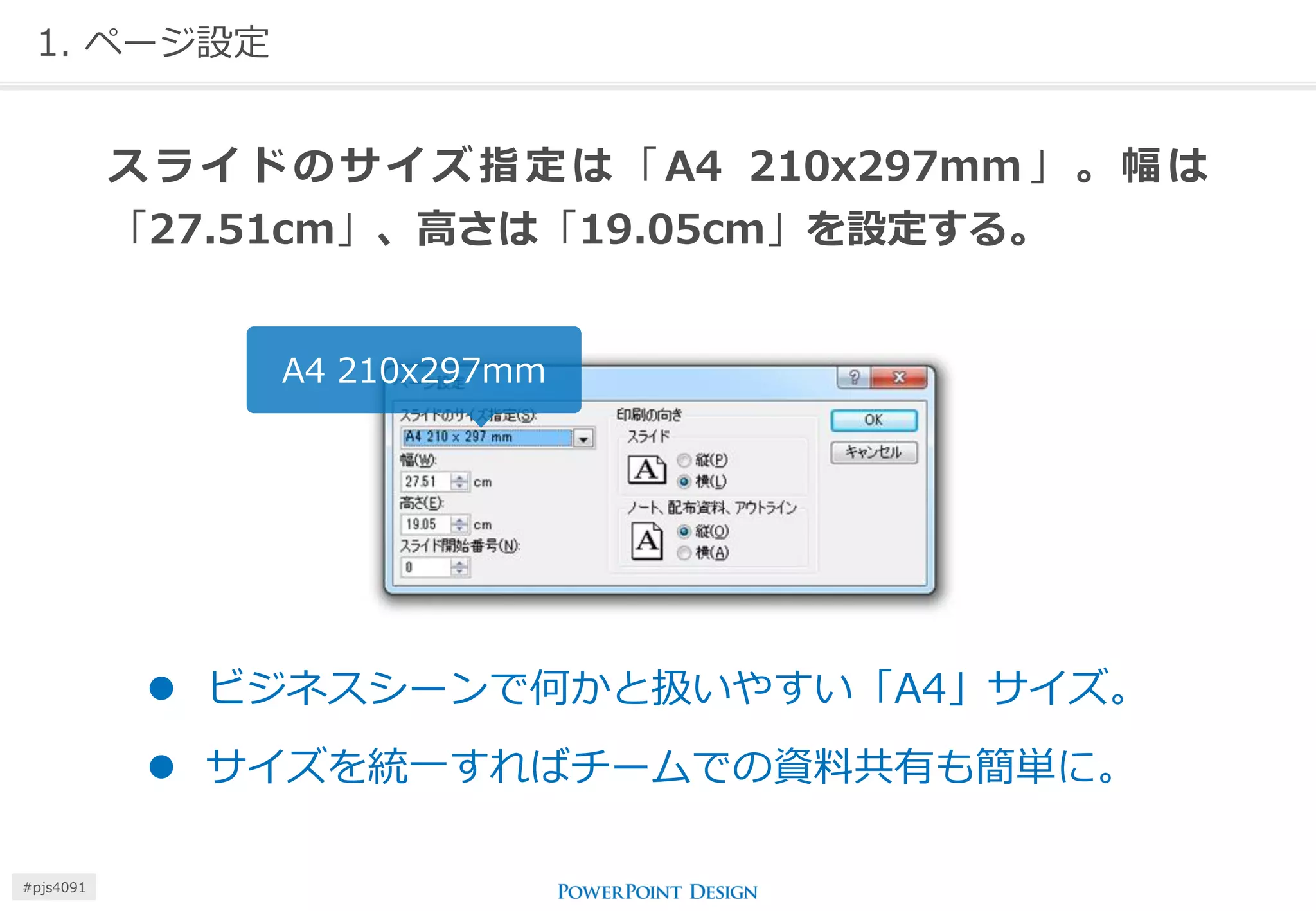 1. ページ設定 
スライドのサイズ指定は「A4 210x297mm」。幅は 「27.51cm」、高さは「19.05cm」を設定する。 
A4 210x297mm 
ビジネスシーンで何かと扱いやすい「A4」サイズ。 
サイズを統一すればチームでの資料共有も簡単に。 
#pjs4111  