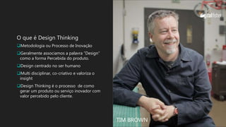 O que é Design Thinking
Metodologia ou Processo de Inovação
Geralmente associamos a palavra “Design”
como a forma Percebida do produto.
Design centrado no ser humano
Multi disciplinar, co-criativo e valoriza o
insight
Design Thinking é o processo de como
gerar um produto ou serviço inovador com
valor percebido pelo cliente.
TIM BROWN
 