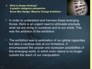 10
• In order to understand and harness these emerging
forces, there is an urgent need to articulate precisely
what we are doing to ourselves and to our world. This
was the ambition of the exhibition.
• The exhibition was a celebration of our global capacities
but also a cautious look at our limitations. It
encompassed the utopian and dystopian possibilities of
this emerging world, in which even nature is no longer
outside the reach of our manipulation.
1. What is design thinking?
A graphic designers perspective
Bruce Mau Design: Massive Change Exhibition
 