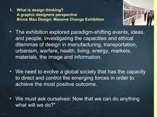 11
• The exhibition explored paradigm-shifting events, ideas,
and people, investigating the capacities and ethical
dilemmas of design in manufacturing, transportation,
urbanism, warfare, health, living, energy, markets,
materials, the image and information.
• We need to evolve a global society that has the capacity
to direct and control the emerging forces in order to
achieve the most positive outcome.
• We must ask ourselves: Now that we can do anything
what will we do?"
1. What is design thinking?
A graphic designers perspective
Bruce Mau Design: Massive Change Exhibition
 