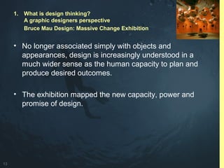 13
• No longer associated simply with objects and
appearances, design is increasingly understood in a
much wider sense as the human capacity to plan and
produce desired outcomes.
• The exhibition mapped the new capacity, power and
promise of design.
1. What is design thinking?
A graphic designers perspective
Bruce Mau Design: Massive Change Exhibition
 