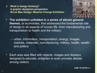 14
• The exhibition unfolded in a series of eleven general
themes, or economies, that addressed the fundamental role
of design in all aspects of human life, from manufacturing and
transportation to health and the military:
– urban, information, transportation, energy, images,
markets, materials, manufacturing, military, health, wealth
and politics
• Each area was filled with objects, images and displays
designed to educate, enlighten or even provoke debate
among visitors.
LINK TO QTVR >>
1. What is design thinking?
A graphic designers perspective
Bruce Mau Design: Massive Change Exhibition
 