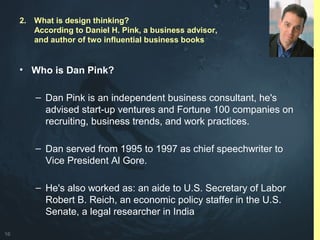 16
• Who is Dan Pink?
– Dan Pink is an independent business consultant, he's
advised start-up ventures and Fortune 100 companies on
recruiting, business trends, and work practices.
– Dan served from 1995 to 1997 as chief speechwriter to
Vice President Al Gore.
– He's also worked as: an aide to U.S. Secretary of Labor
Robert B. Reich, an economic policy staffer in the U.S.
Senate, a legal researcher in India
2. What is design thinking?
According to Daniel H. Pink, a business advisor,
and author of two influential business books
 