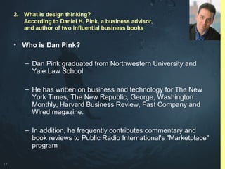 17
• Who is Dan Pink?
– Dan Pink graduated from Northwestern University and
Yale Law School
– He has written on business and technology for The New
York Times, The New Republic, George, Washington
Monthly, Harvard Business Review, Fast Company and
Wired magazine.
– In addition, he frequently contributes commentary and
book reviews to Public Radio International's "Marketplace"
program
2. What is design thinking?
According to Daniel H. Pink, a business advisor,
and author of two influential business books
 