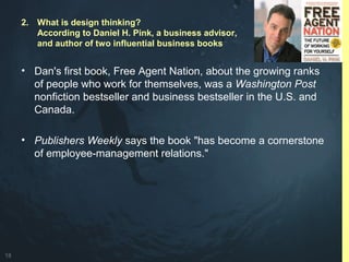 18
• Dan's first book, Free Agent Nation, about the growing ranks
of people who work for themselves, was a Washington Post
nonfiction bestseller and business bestseller in the U.S. and
Canada.
• Publishers Weekly says the book "has become a cornerstone
of employee-management relations."
2. What is design thinking?
According to Daniel H. Pink, a business advisor,
and author of two influential business books
 