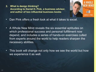 22
• Dan Pink offers a fresh look at what it takes to excel.
• A Whole New Mind reveals the six essential aptitudes on
which professional success and personal fulfillment now
depend, and includes a series of hands-on exercises culled
from experts around the world to help readers sharpen the
necessary abilities.
• This book will change not only how we see the world but how
we experience it as well.
2. What is design thinking?
According to Daniel H. Pink, a business advisor,
and author of two influential business books
 