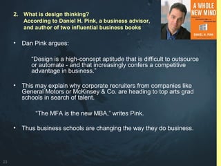 23
• Dan Pink argues:
“Design is a high-concept aptitude that is difficult to outsource
or automate - and that increasingly confers a competitive
advantage in business.”
• This may explain why corporate recruiters from companies like
General Motors or McKinsey & Co. are heading to top arts grad
schools in search of talent.
“The MFA is the new MBA,” writes Pink.
• Thus business schools are changing the way they do business.
2. What is design thinking?
According to Daniel H. Pink, a business advisor,
and author of two influential business books
 