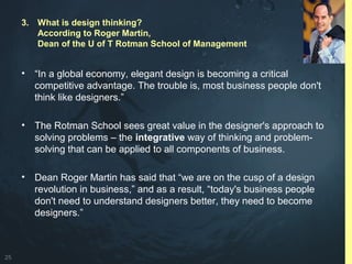 25
3. What is design thinking?
According to Roger Martin,
Dean of the U of T Rotman School of Management
• “In a global economy, elegant design is becoming a critical
competitive advantage. The trouble is, most business people don't
think like designers.”
• The Rotman School sees great value in the designer's approach to
solving problems – the integrative way of thinking and problem-
solving that can be applied to all components of business.
• Dean Roger Martin has said that “we are on the cusp of a design
revolution in business,” and as a result, “today's business people
don't need to understand designers better, they need to become
designers.”
 