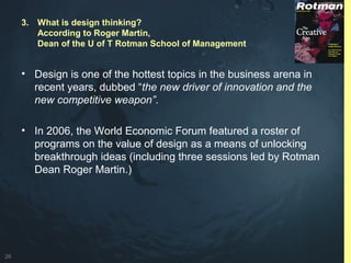 26
• Design is one of the hottest topics in the business arena in
recent years, dubbed “the new driver of innovation and the
new competitive weapon”.
• In 2006, the World Economic Forum featured a roster of
programs on the value of design as a means of unlocking
breakthrough ideas (including three sessions led by Rotman
Dean Roger Martin.)
3. What is design thinking?
According to Roger Martin,
Dean of the U of T Rotman School of Management
 