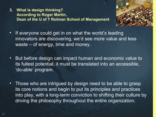 27
• If everyone could get in on what the world’s leading
innovators are discovering, we’d see more value and less
waste – of energy, time and money.
• But before design can impact human and economic value to
its fullest potential, it must be translated into an accessible,
‘do-able’ program.
• Those who are intrigued by design need to be able to grasp
its core notions and begin to put its principles and practices
into play, with a long-term conviction to shifting their culture by
driving the philosophy throughout the entire organization.
3. What is design thinking?
According to Roger Martin,
Dean of the U of T Rotman School of Management
 