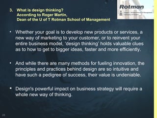 28
• Whether your goal is to develop new products or services, a
new way of marketing to your customer, or to reinvent your
entire business model, ‘design thinking’ holds valuable clues
as to how to get to bigger ideas, faster and more efficiently.
• And while there are many methods for fueling innovation, the
principles and practices behind design are so intuitive and
have such a pedigree of success, their value is undeniable.
 Design's powerful impact on business strategy will require a
whole new way of thinking.
3. What is design thinking?
According to Roger Martin,
Dean of the U of T Rotman School of Management
 