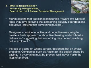 29
• Martin asserts that traditional companies "reward two types of
logic: inductive (proving that something actually operates) and
deductive (proving that something must be).”
• Designers combine inductive and deductive reasoning to
create a fresh approach -- abductive thinking -- which Martin
defines as "suggesting that something may be and reaching
out to explore it.“
• Instead of acting on what's certain, designers bet on what's
probable. Companies such as Apple act like design shops by
saying, "If everything must be proven, we'll never make the
likes of an iPod."
3. What is design thinking?
According to Roger Martin,
Dean of the U of T Rotman School of Management
 