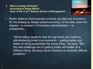 30
• Martin believes that business schools are also out of position
for the emerging design-based economy. In his view, even the
degree -- a master's of business administration -- is
problematic.
"We're telling students that the big bucks are made by
administering linear improvements -- getting better and
better at doing essentially the same thing," he says. "But
the real challenge lies in getting better and better at a
different thing: devising clever solutions to wickedly difficult
problems."
3. What is design thinking?
According to Roger Martin,
Dean of the U of T Rotman School of Management
 