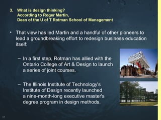 31
• That view has led Martin and a handful of other pioneers to
lead a groundbreaking effort to redesign business education
itself:
– In a first step, Rotman has allied with the
Ontario College of Art & Design to launch
a series of joint courses.
– The Illinois Institute of Technology's
Institute of Design recently launched
a nine-month-long executive master's
degree program in design methods.
3. What is design thinking?
According to Roger Martin,
Dean of the U of T Rotman School of Management
 