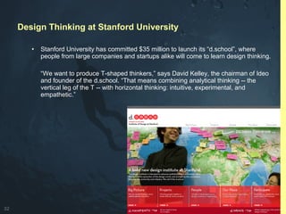 32
• Stanford University has committed $35 million to launch its “d.school”, where
people from large companies and startups alike will come to learn design thinking.
“We want to produce T-shaped thinkers,” says David Kelley, the chairman of Ideo
and founder of the d.school. “That means combining analytical thinking -- the
vertical leg of the T -- with horizontal thinking: intuitive, experimental, and
empathetic.”
Design Thinking at Stanford University
 