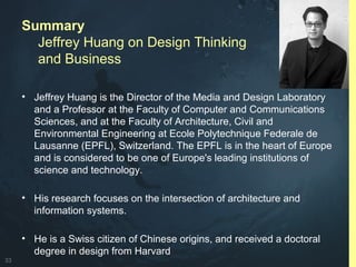 33
Summary
Jeffrey Huang on Design Thinking
and Business
• Jeffrey Huang is the Director of the Media and Design Laboratory
and a Professor at the Faculty of Computer and Communications
Sciences, and at the Faculty of Architecture, Civil and
Environmental Engineering at Ecole Polytechnique Federale de
Lausanne (EPFL), Switzerland. The EPFL is in the heart of Europe
and is considered to be one of Europe's leading institutions of
science and technology.
• His research focuses on the intersection of architecture and
information systems.
• He is a Swiss citizen of Chinese origins, and received a doctoral
degree in design from Harvard
 
