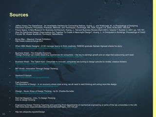 35
Sources
• Jeffrey Huang The Swisshouse : An Inhabitable Interface for Connecting Nations, Huang, J., and Waldvogel, M., In Proceedings of Designing
Interactive Systems: Processes, Practices, Methods, and Techniques, Cambridge, MA, USA, August 1-4, 2004; ACM 2004; 195-204.
• Future Space: A New Blueprint for Business Architecture, Huang, J., Harvard Business Review (April 2001); Volume 7, Number 4, 2001; pp. 149-161.
• How Do Distributed Design Organizations Act Together To Create A Meaningful Design?, Huang, J., In Computers in Buildings: Proceedings of CAAD
Futures '99, Kluwer Academic, Dordrecht, Netherlands.
• Bruce Mau – Massive Change Exhibition:
http://www.massivechange.com
• When MBA Meets Designer - A GE manager learns to think creatively: INSEAD graduate Sameer Agrawal shares his story:
http://www.businessweek.com/magazine/content/06_41/b4004407.htm
• Business Week - The Empathy Economy
"Design thinking" can create rewarding experiences for consumers -- the key to earnings growth and an edge that outsourcing can't beat:
http://www.businessweek.com/bwdaily/dnflash/mar2005/nf2005037_4086.htm
• Business Week - The Talent Hunt - Desperate to innovate, companies are turning to design schools for nimble, creative thinkers:
http://www.businessweek.com/magazine/content/06_41/b4004401.htm
• MIT World - Innovation Through Design Thinking:
http://mitworld.mit.edu/video/357/
• Stanford D School:
http://www.stanford.edu/group/dschool/
• Fast Company:
The Business of Design - In an economy where style is king, we all need to start thinking and acting more like design:
http://fastcompany.com/magazine/93/design.html
• iDesign - Seven Ways of Design Thinking - by Dr. Charles Burnette:
http://www.idesignthinking.com/main.html
• Red Hat Magazine - Intro. To Design Thinking:
Intro to design thinking
• Engineering Design Thinking Teaching and Learning (from departments of mechanical engineering at some of the top universities in the US)
http://www.asee.org/publications/jee/upload/SamplePages_103-120.pdf
• http://en.wikipedia.org/wiki/Design
 