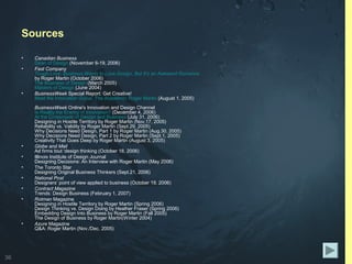 36
Sources
• Canadian Business
Dean of Design (November 6-19, 2006)
• Fast Company
Tough Love: Business Wants to Love Design, But It's an Awkward Romance
by Roger Martin (October 2006)
The Business of Design (March 2005)
Masters of Design (June 2004)
• BusinessWeek Special Report: Get Creative!
Meet the Innovation Gurus: The Academic: Roger Martin (August 1, 2005)
BusinessWeek Online's Innovation and Design Channel
Is Reality the Enemy of Innovation? (December 4, 2006)
At the Crossroads of Design and Business (July 31, 2006)
Designing in Hostile Territory by Roger Martin (Nov.17, 2005)
Reliability vs. Validity by Roger Martin (Sept.29, 2005)
Why Decisions Need Design, Part 1 by Roger Martin (Aug.30, 2005)
Why Decisions Need Design, Part 2 by Roger Martin (Sept.1, 2005)
Creativity That Goes Deep by Roger Martin (August 3, 2005)
• Globe and Mail
Ad firms tout ‘design thinking (October 18, 2006)
• Illinois Institute of Design Journal
Designing Decisions: An Interview with Roger Martin (May 2006)
• The Toronto Star
Designing Original Business Thinkers (Sept.21, 2006)
• National Post
Designers’ point of view applied to business (October 19, 2006)
• Contract Magazine
Trends: Design Business (February 1, 2007)
• Rotman Magazine
Designing in Hostile Territory by Roger Martin (Spring 2006)
Design Thinking vs. Design Doing by Heather Fraser (Spring 2006)
Embedding Design Into Business by Roger Martin (Fall 2005)
The Design of Business by Roger Martin(Winter 2004)
• Azure Magazine
Q&A: Roger Martin (Nov./Dec. 2005)
 