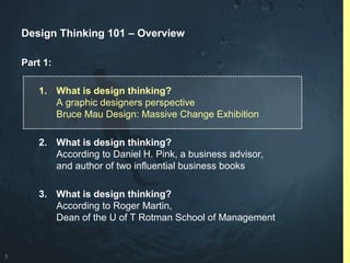 5
Design Thinking 101 – Overview
Part 1:
1. What is design thinking?
A graphic designers perspective
Bruce Mau Design: Massive Change Exhibition
2. What is design thinking?
According to Daniel H. Pink, a business advisor,
and author of two influential business books
3. What is design thinking?
According to Roger Martin,
Dean of the U of T Rotman School of Management
 