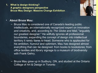 6
• About Bruce Mau:
– Bruce Mau is considered one of Canada's leading public
intellectuals, an internationally recognized expert on innovation
and creativity, and, according to The Globe and Mail, "arguably
our greatest designer." He willfully ignores all professional
boundaries, expanding the concept of design into intellectual
territory it rarely dares to tread. Someone who is applauded for
his ambition, humour and optimism, Mau has designed almost
everything that can be designed: from books to bookstores; from
office textiles and library signage to a museum of biodiversity
with Frank Gehry.
– Bruce Mau grew up in Sudbury, ON, and studied at the Ontario
College of Art & Design in Toronto
1. What is design thinking?
A graphic designers perspective
Bruce Mau Design: Massive Change Exhibition
 