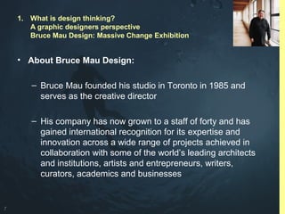 7
• About Bruce Mau Design:
– Bruce Mau founded his studio in Toronto in 1985 and
serves as the creative director
– His company has now grown to a staff of forty and has
gained international recognition for its expertise and
innovation across a wide range of projects achieved in
collaboration with some of the world’s leading architects
and institutions, artists and entrepreneurs, writers,
curators, academics and businesses
1. What is design thinking?
A graphic designers perspective
Bruce Mau Design: Massive Change Exhibition
 