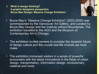 8
• Bruce Mau’s “Massive Change Exhibition” (2003-2005) was
commissioned by the Vancouver Art Gallery, and curated by
Bruce Mau Design and the Institute without Boundaries. The
exhibition travelled to the AGO and the Museum of
Contemporary Art in Chicago.
• The exhibition invited viewers to consider the dynamic future
of design culture and the crucial real-life choices we must
make.
• The exhibition immersed visitors in a series of powerful
encounters with the latest innovations in the fields of urban
design, transportation, information design, revolutionary
material and more.
1. What is design thinking?
A graphic designers perspective
Bruce Mau Design: Massive Change Exhibition
 
