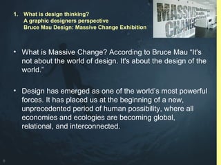 9
• What is Massive Change? According to Bruce Mau “It's
not about the world of design. It's about the design of the
world.”
• Design has emerged as one of the world’s most powerful
forces. It has placed us at the beginning of a new,
unprecedented period of human possibility, where all
economies and ecologies are becoming global,
relational, and interconnected.
1. What is design thinking?
A graphic designers perspective
Bruce Mau Design: Massive Change Exhibition
 