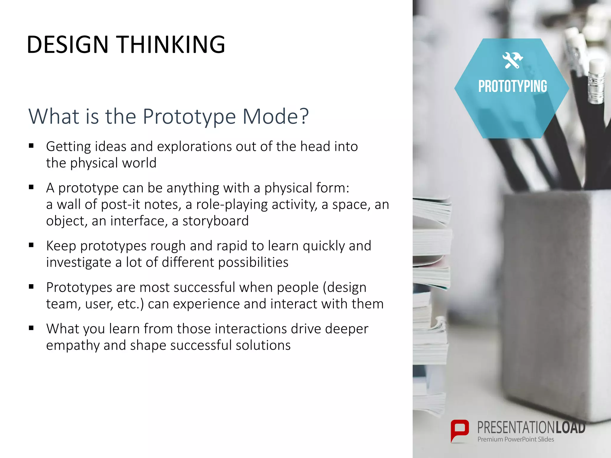 DESIGN THINKING
prototyping
What is the Prototype Mode?
 Getting ideas and explorations out of the head into
the physical world
 A prototype can be anything with a physical form:
a wall of post-it notes, a role-playing activity, a space, an
object, an interface, a storyboard
 Keep prototypes rough and rapid to learn quickly and
investigate a lot of different possibilities
 Prototypes are most successful when people (design
team, user, etc.) can experience and interact with them
 What you learn from those interactions drive deeper
empathy and shape successful solutions
 