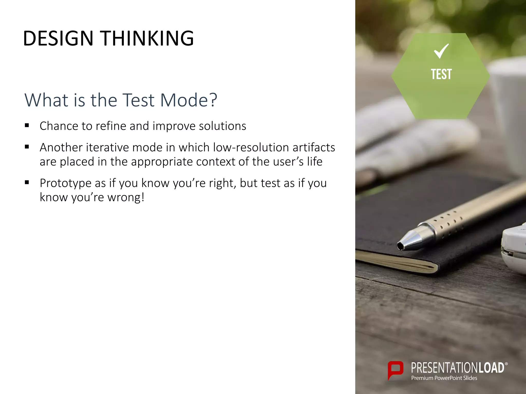 DESIGN THINKING
Test
What is the Test Mode?
 Chance to refine and improve solutions
 Another iterative mode in which low-resolution artifacts
are placed in the appropriate context of the user’s life
 Prototype as if you know you’re right, but test as if you
know you’re wrong!
 