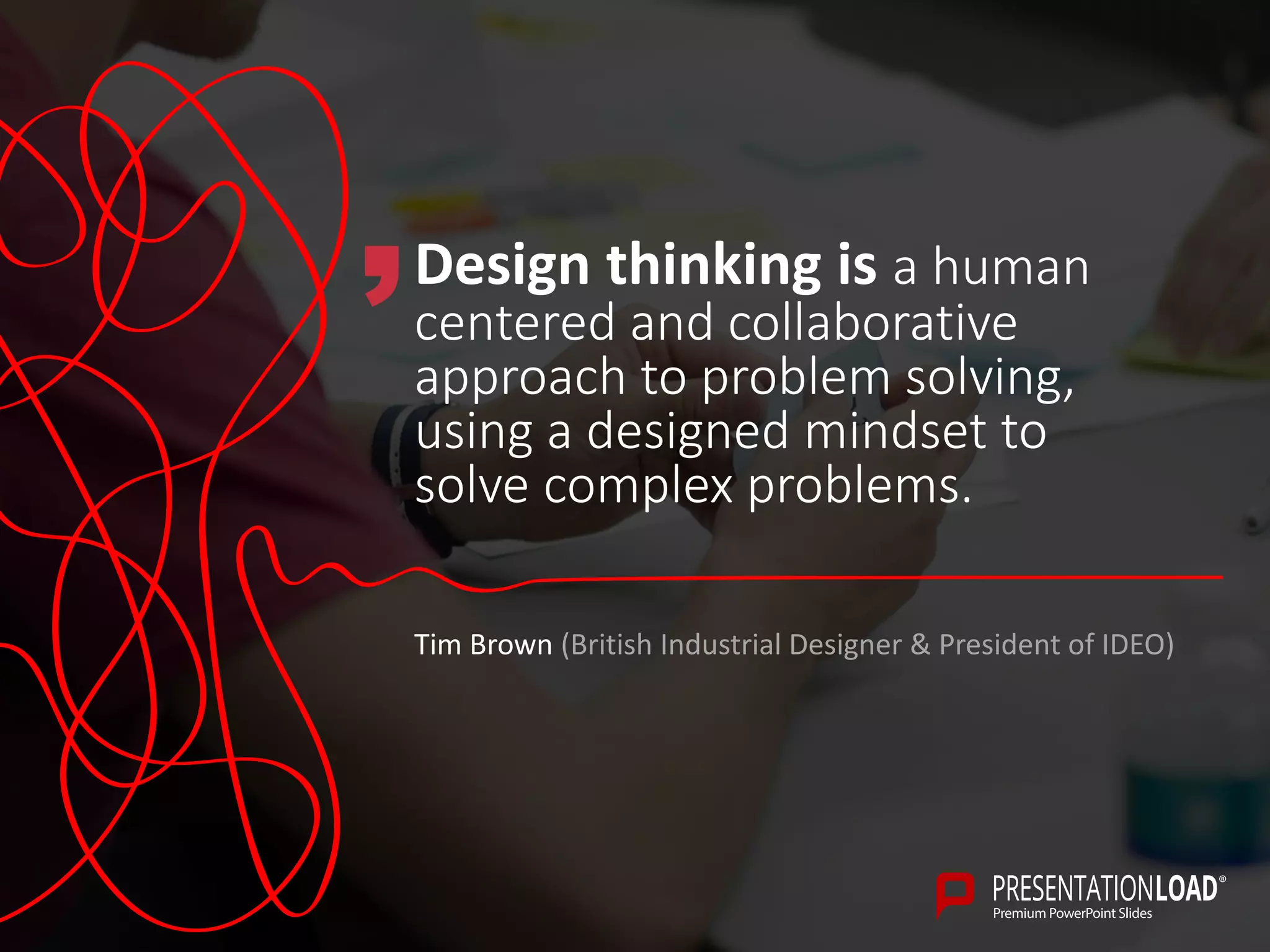 Design thinking is a human
centered and collaborative
approach to problem solving,
using a designed mindset to
solve complex problems.
Tim Brown (British Industrial Designer & President of IDEO)
 