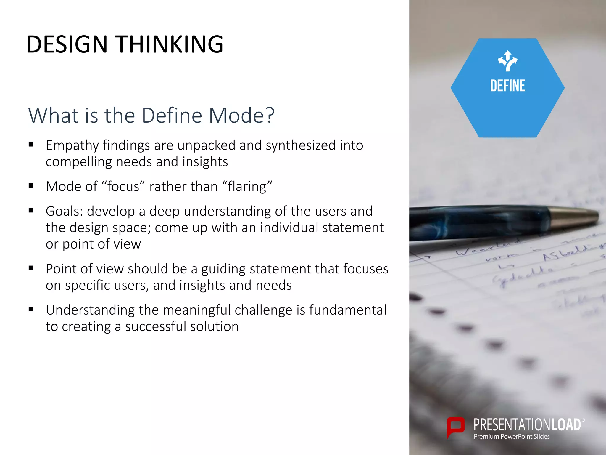 DESIGN THINKING
define
What is the Define Mode?
 Empathy findings are unpacked and synthesized into
compelling needs and insights
 Mode of “focus” rather than “flaring”
 Goals: develop a deep understanding of the users and
the design space; come up with an individual statement
or point of view
 Point of view should be a guiding statement that focuses
on specific users, and insights and needs
 Understanding the meaningful challenge is fundamental
to creating a successful solution
 