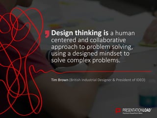 Design thinking is a human
centered and collaborative
approach to problem solving,
using a designed mindset to
solve complex problems.
Tim Brown (British Industrial Designer & President of IDEO)
 
