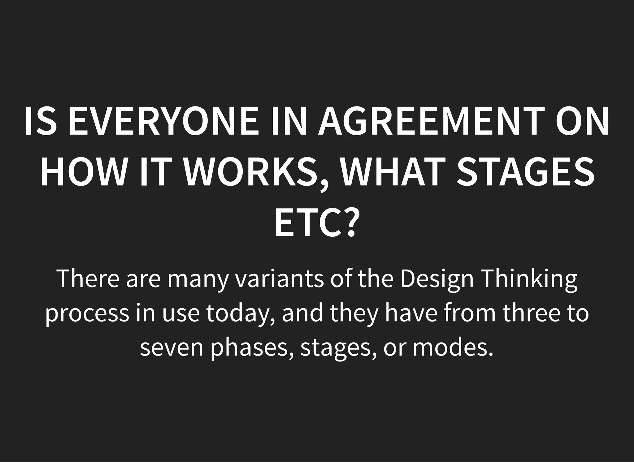 05/11/2018 reveal.js
http://localhost:8000/?print-pdf 11/48
IS EVERYONE IN AGREEMENT ONIS EVERYONE IN AGREEMENT ON
HOW IT WORKS, WHAT STAGESHOW IT WORKS, WHAT STAGES
ETC?ETC?
There are many variants of the Design Thinking
process in use today, and they have from three to
seven phases, stages, or modes.
 