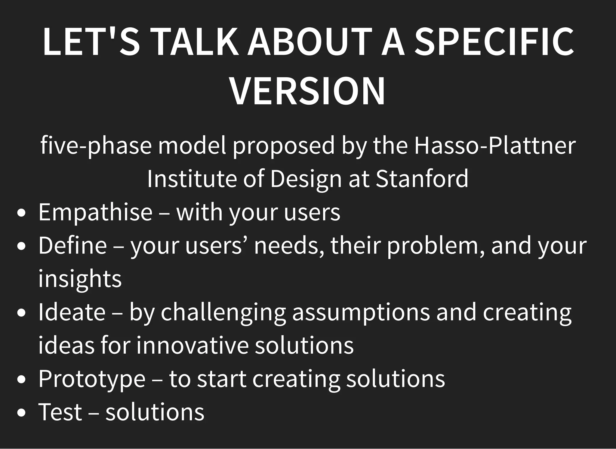 05/11/2018 reveal.js
http://localhost:8000/?print-pdf 13/48
LET'S TALK ABOUT A SPECIFICLET'S TALK ABOUT A SPECIFIC
VERSIONVERSION
five-phase model proposed by the Hasso-Plattner
Institute of Design at Stanford
Empathise – with your users
Define – your users’ needs, their problem, and your
insights
Ideate – by challenging assumptions and creating
ideas for innovative solutions
Prototype – to start creating solutions
Test – solutions
 