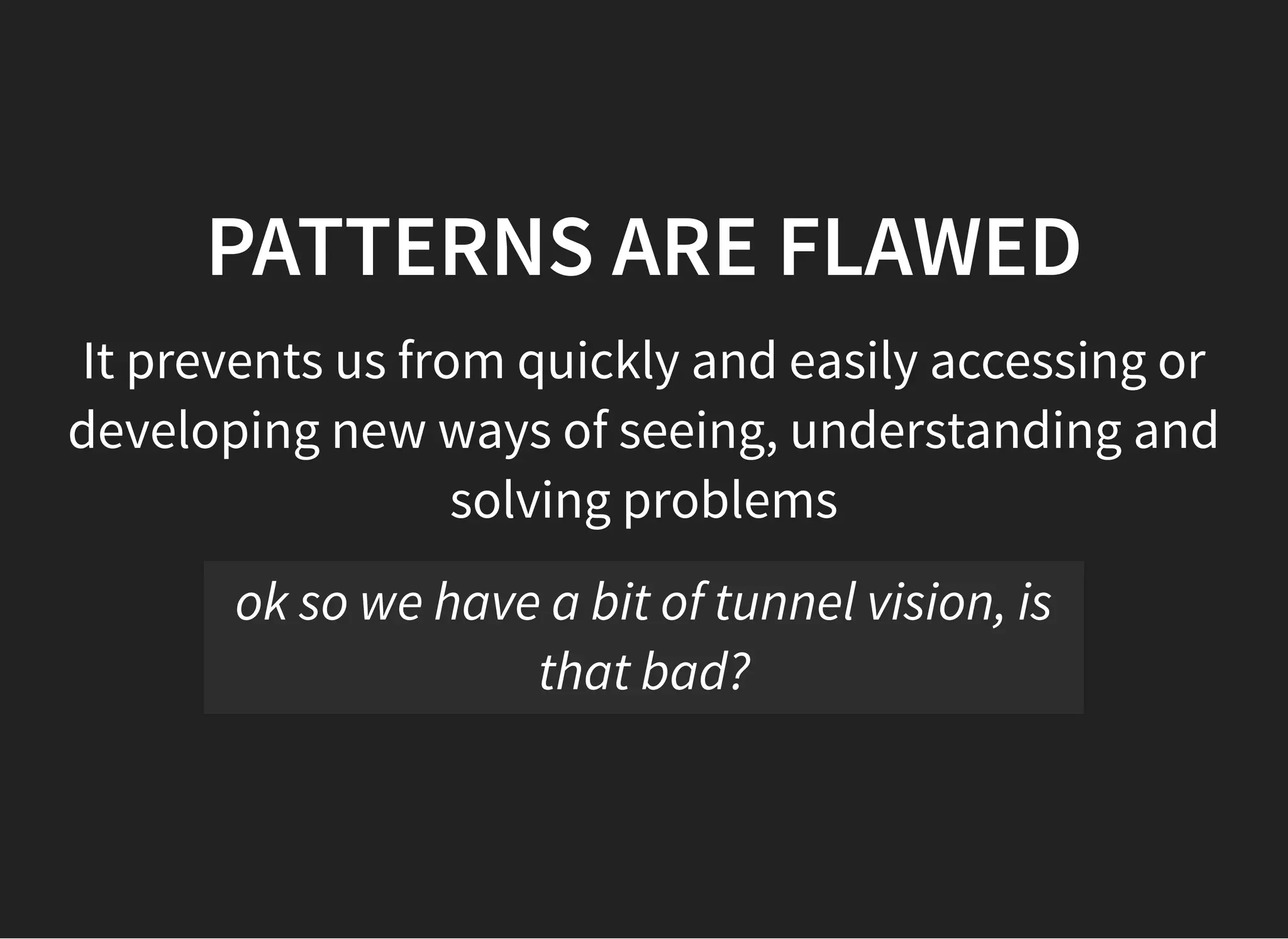 05/11/2018 reveal.js
http://localhost:8000/?print-pdf 19/48
PATTERNS ARE FLAWEDPATTERNS ARE FLAWED
It prevents us from quickly and easily accessing or
developing new ways of seeing, understanding and
solving problems
ok so we have a bit of tunnel vision, is
that bad?
 