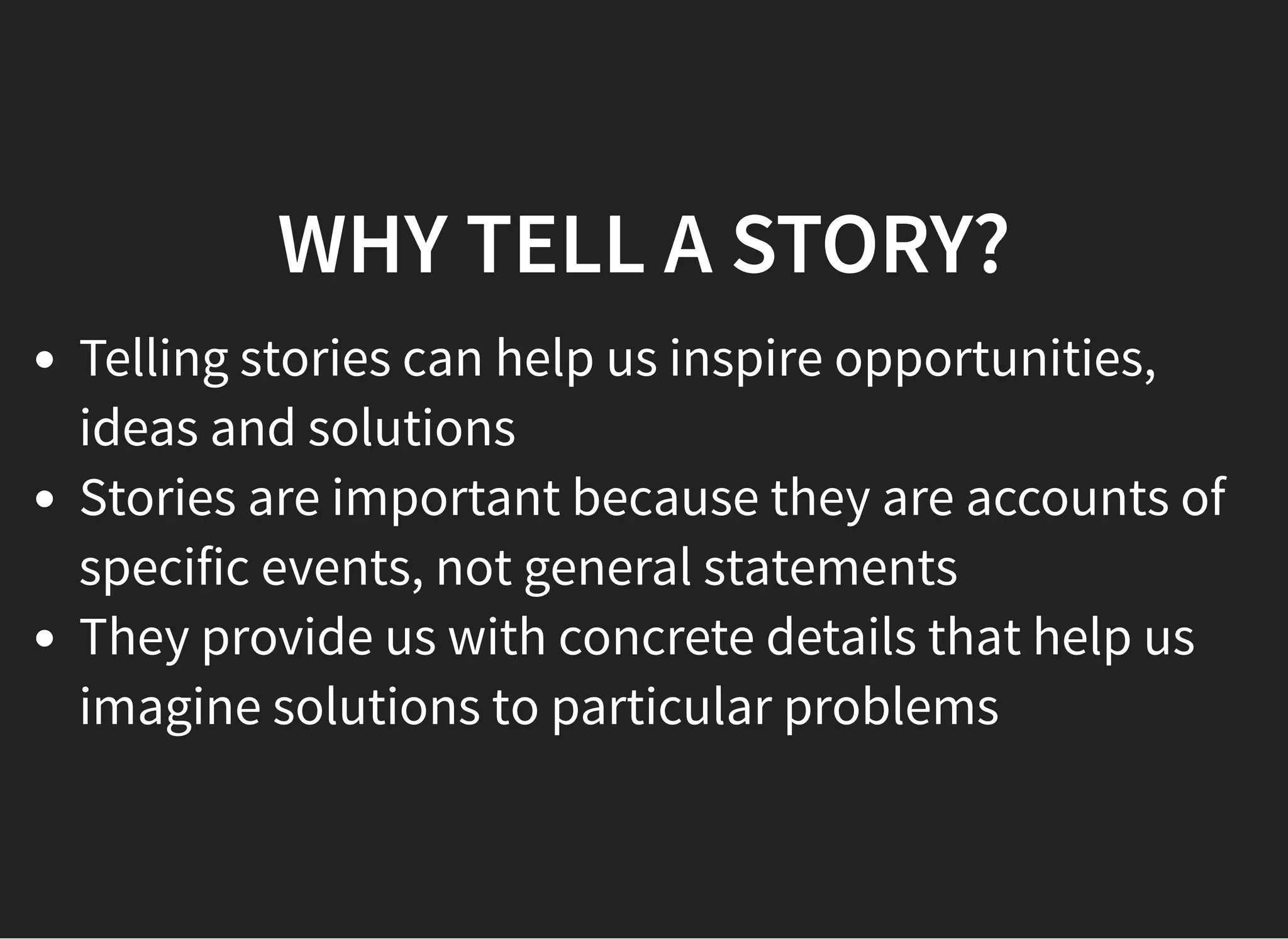 05/11/2018 reveal.js
http://localhost:8000/?print-pdf 21/48
WHY TELL A STORY?WHY TELL A STORY?
Telling stories can help us inspire opportunities,
ideas and solutions
Stories are important because they are accounts of
specific events, not general statements
They provide us with concrete details that help us
imagine solutions to particular problems
 