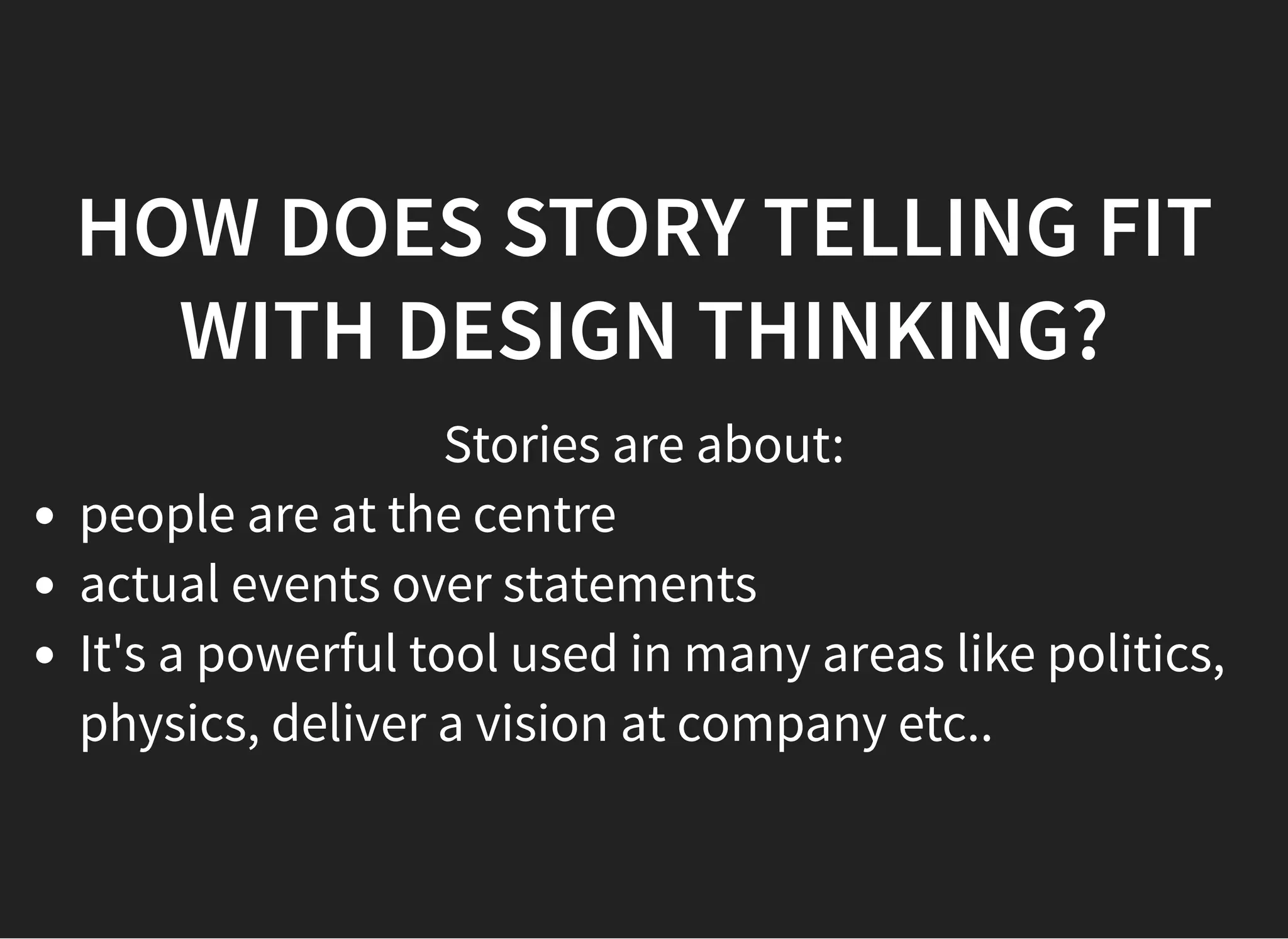 05/11/2018 reveal.js
http://localhost:8000/?print-pdf 22/48
HOW DOES STORY TELLING FITHOW DOES STORY TELLING FIT
WITH DESIGN THINKING?WITH DESIGN THINKING?
Stories are about:
people are at the centre
actual events over statements
It's a powerful tool used in many areas like politics,
physics, deliver a vision at company etc..
 