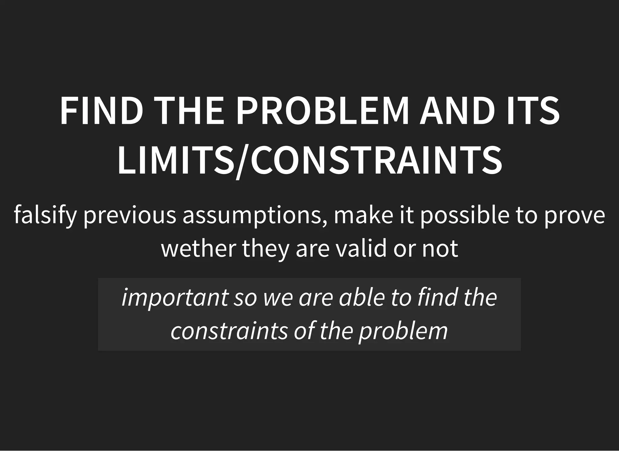 05/11/2018 reveal.js
http://localhost:8000/?print-pdf 27/48
FIND THE PROBLEM AND ITSFIND THE PROBLEM AND ITS
LIMITS/CONSTRAINTSLIMITS/CONSTRAINTS
falsify previous assumptions, make it possible to prove
wether they are valid or not
important so we are able to find the
constraints of the problem
 