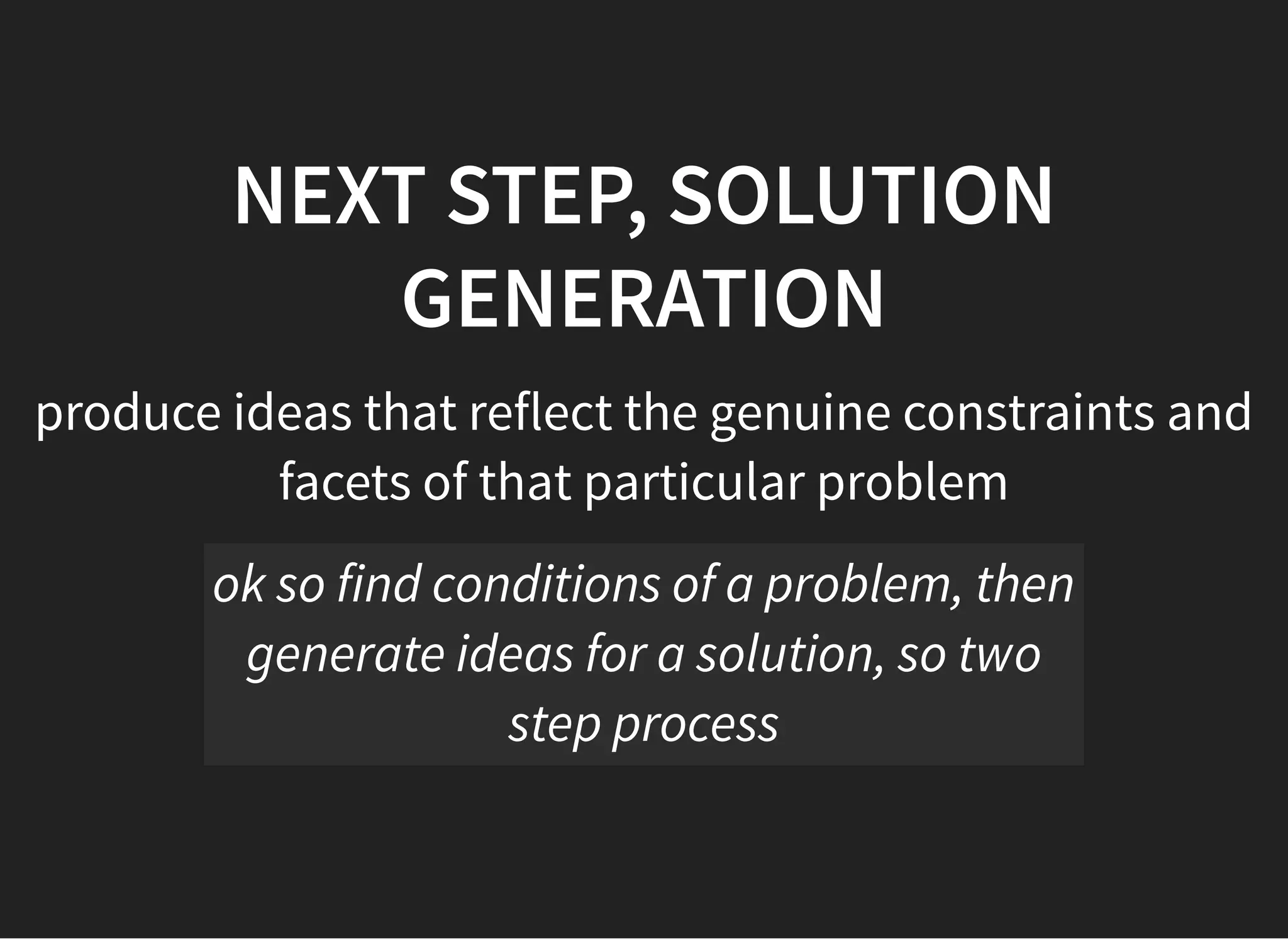 05/11/2018 reveal.js
http://localhost:8000/?print-pdf 28/48
NEXT STEP, SOLUTIONNEXT STEP, SOLUTION
GENERATIONGENERATION
produce ideas that reflect the genuine constraints and
facets of that particular problem
ok so find conditions of a problem, then
generate ideas for a solution, so two
step process
 