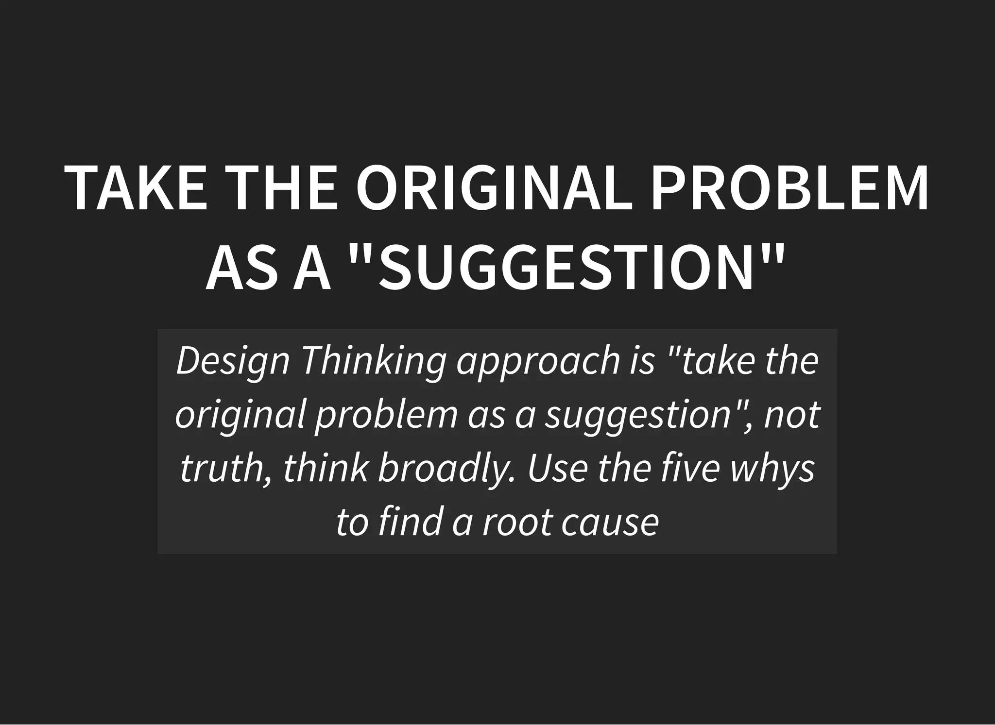 05/11/2018 reveal.js
http://localhost:8000/?print-pdf 30/48
TAKE THE ORIGINAL PROBLEMTAKE THE ORIGINAL PROBLEM
AS A "SUGGESTION"AS A "SUGGESTION"
Design Thinking approach is "take the
original problem as a suggestion", not
truth, think broadly. Use the five whys
to find a root cause
 
