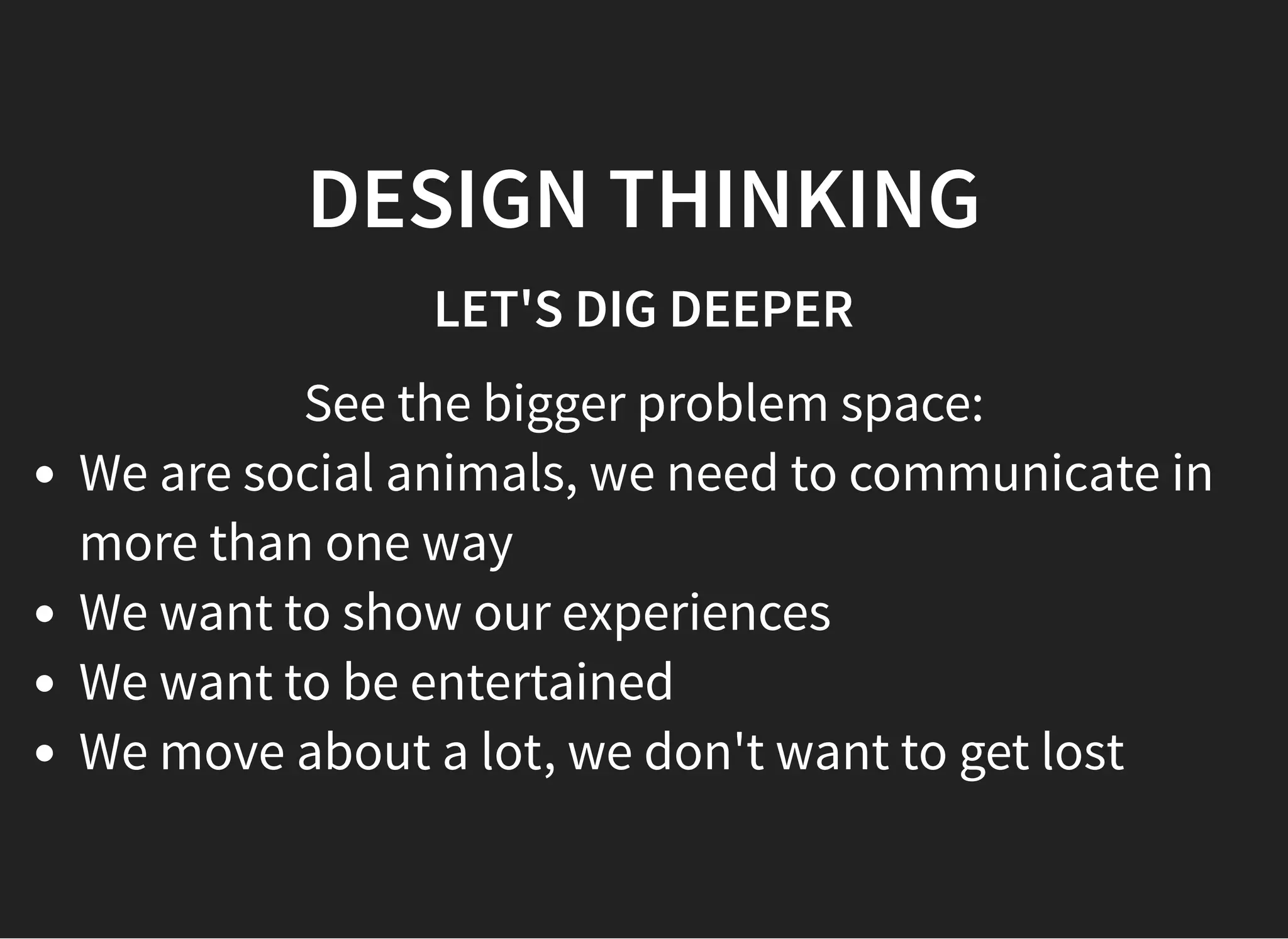 05/11/2018 reveal.js
http://localhost:8000/?print-pdf 32/48
DESIGN THINKINGDESIGN THINKING
LET'S DIG DEEPERLET'S DIG DEEPER
See the bigger problem space:
We are social animals, we need to communicate in
more than one way
We want to show our experiences
We want to be entertained
We move about a lot, we don't want to get lost
 