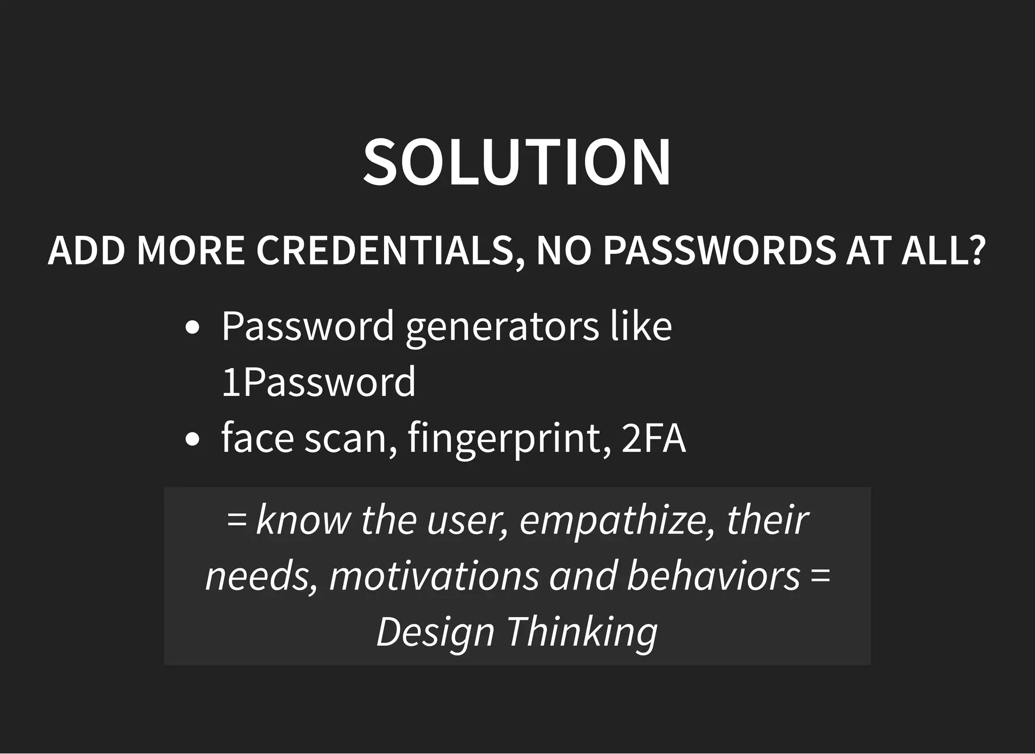 05/11/2018 reveal.js
http://localhost:8000/?print-pdf 36/48
SOLUTIONSOLUTION
ADD MORE CREDENTIALS, NO PASSWORDS AT ALL?ADD MORE CREDENTIALS, NO PASSWORDS AT ALL?
Password generators like
1Password
face scan, fingerprint, 2FA
= know the user, empathize, their
needs, motivations and behaviors =
Design Thinking
 