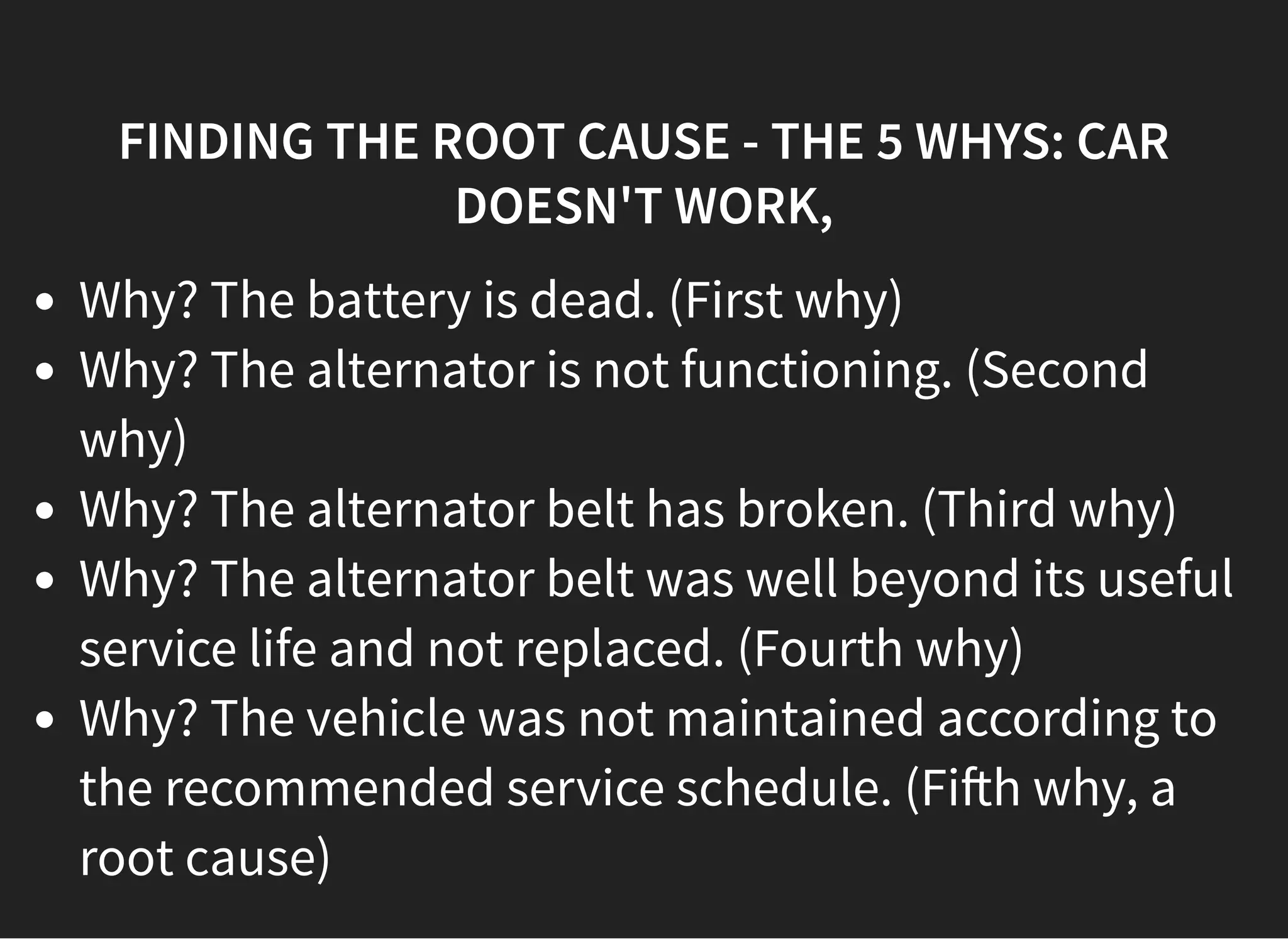 05/11/2018 reveal.js
http://localhost:8000/?print-pdf 37/48
FINDING THE ROOT CAUSE - THE 5 WHYS: CARFINDING THE ROOT CAUSE - THE 5 WHYS: CAR
DOESN'T WORK,DOESN'T WORK,
Why? The battery is dead. (First why)
Why? The alternator is not functioning. (Second
why)
Why? The alternator belt has broken. (Third why)
Why? The alternator belt was well beyond its useful
service life and not replaced. (Fourth why)
Why? The vehicle was not maintained according to
the recommended service schedule. (Fi h why, a
root cause)
 