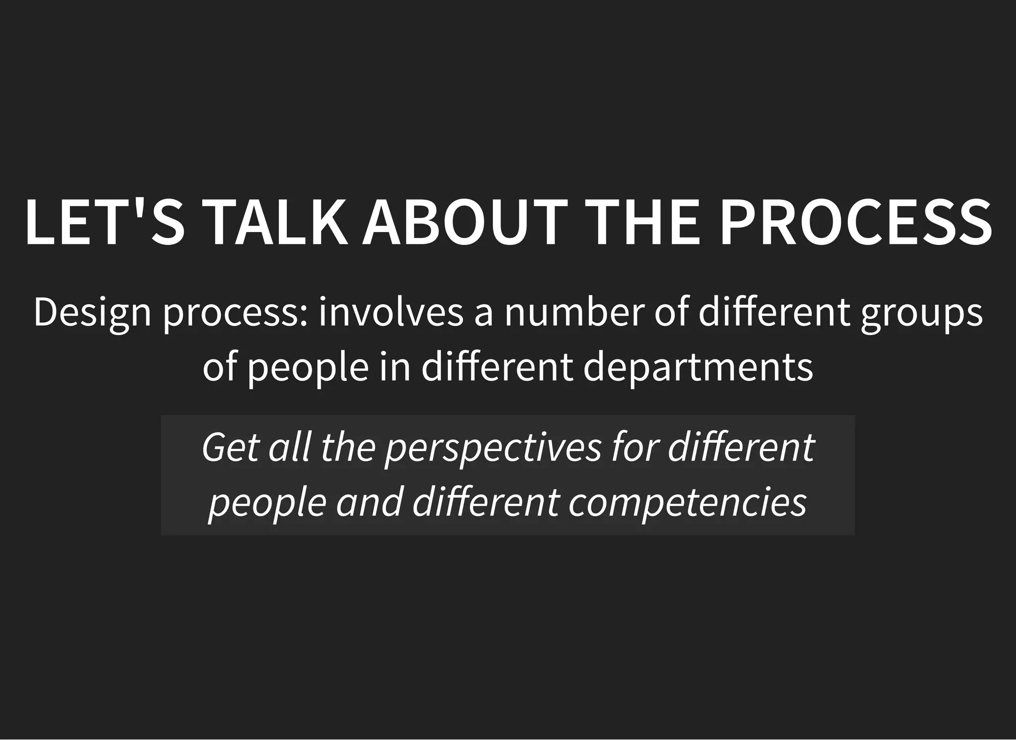05/11/2018 reveal.js
http://localhost:8000/?print-pdf 39/48
LET'S TALK ABOUT THE PROCESSLET'S TALK ABOUT THE PROCESS
Design process: involves a number of diﬀerent groups
of people in diﬀerent departments
Get all the perspectives for diﬀerent
people and diﬀerent competencies
 