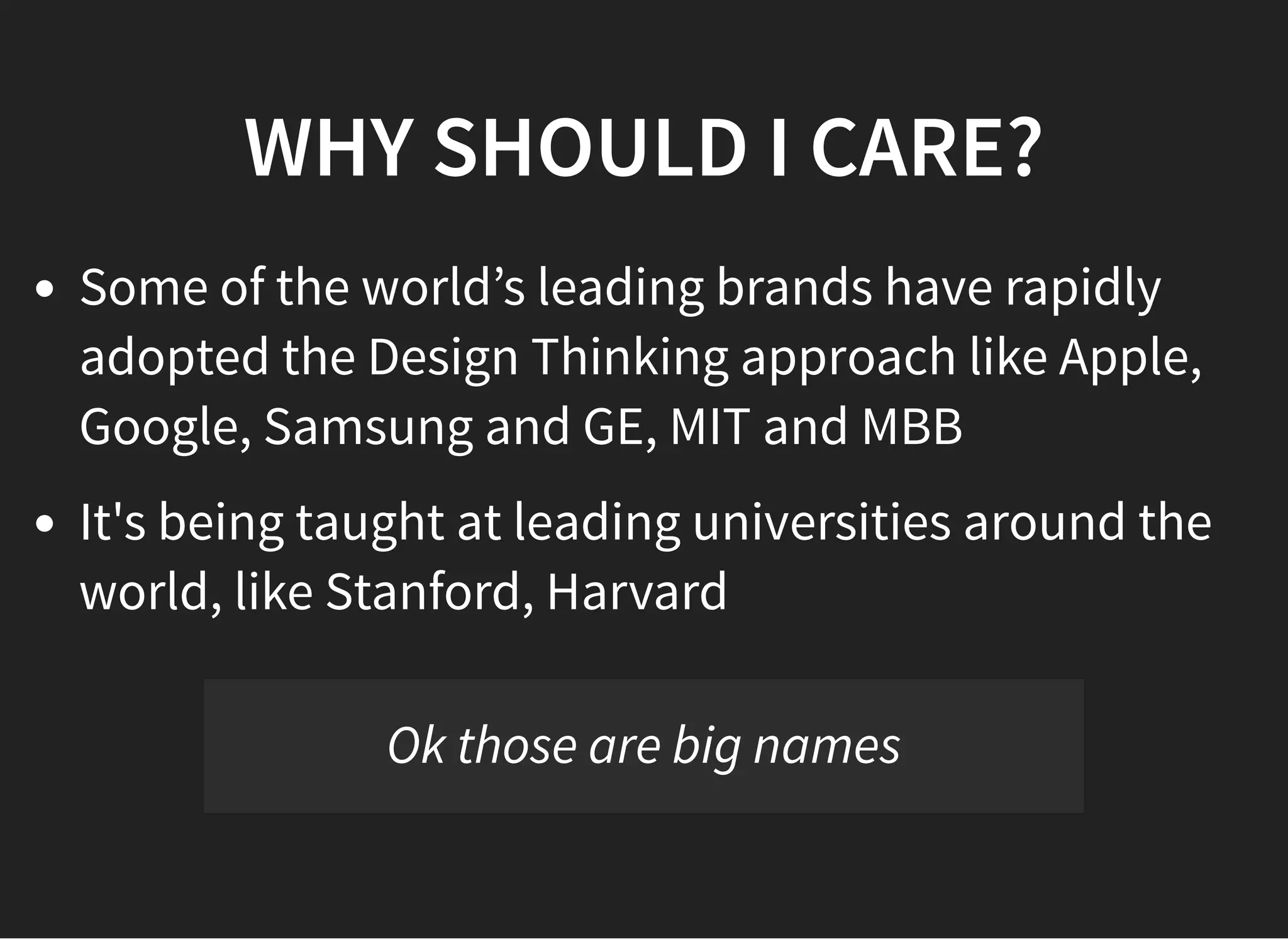 05/11/2018 reveal.js
http://localhost:8000/?print-pdf 4/48
WHY SHOULD I CARE?WHY SHOULD I CARE?
Some of the world’s leading brands have rapidly
adopted the Design Thinking approach like Apple,
Google, Samsung and GE, MIT and MBB
It's being taught at leading universities around the
world, like Stanford, Harvard
Ok those are big names
 