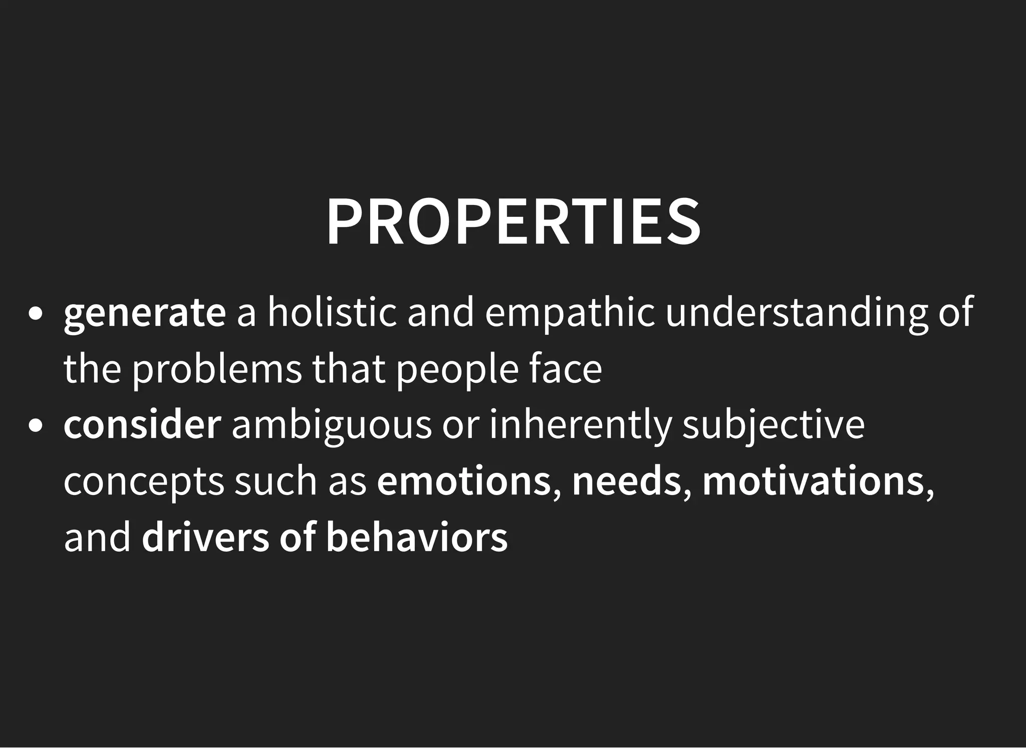 05/11/2018 reveal.js
http://localhost:8000/?print-pdf 40/48
PROPERTIESPROPERTIES
generate a holistic and empathic understanding of
the problems that people face
consider ambiguous or inherently subjective
concepts such as emotions, needs, motivations,
and drivers of behaviors
 