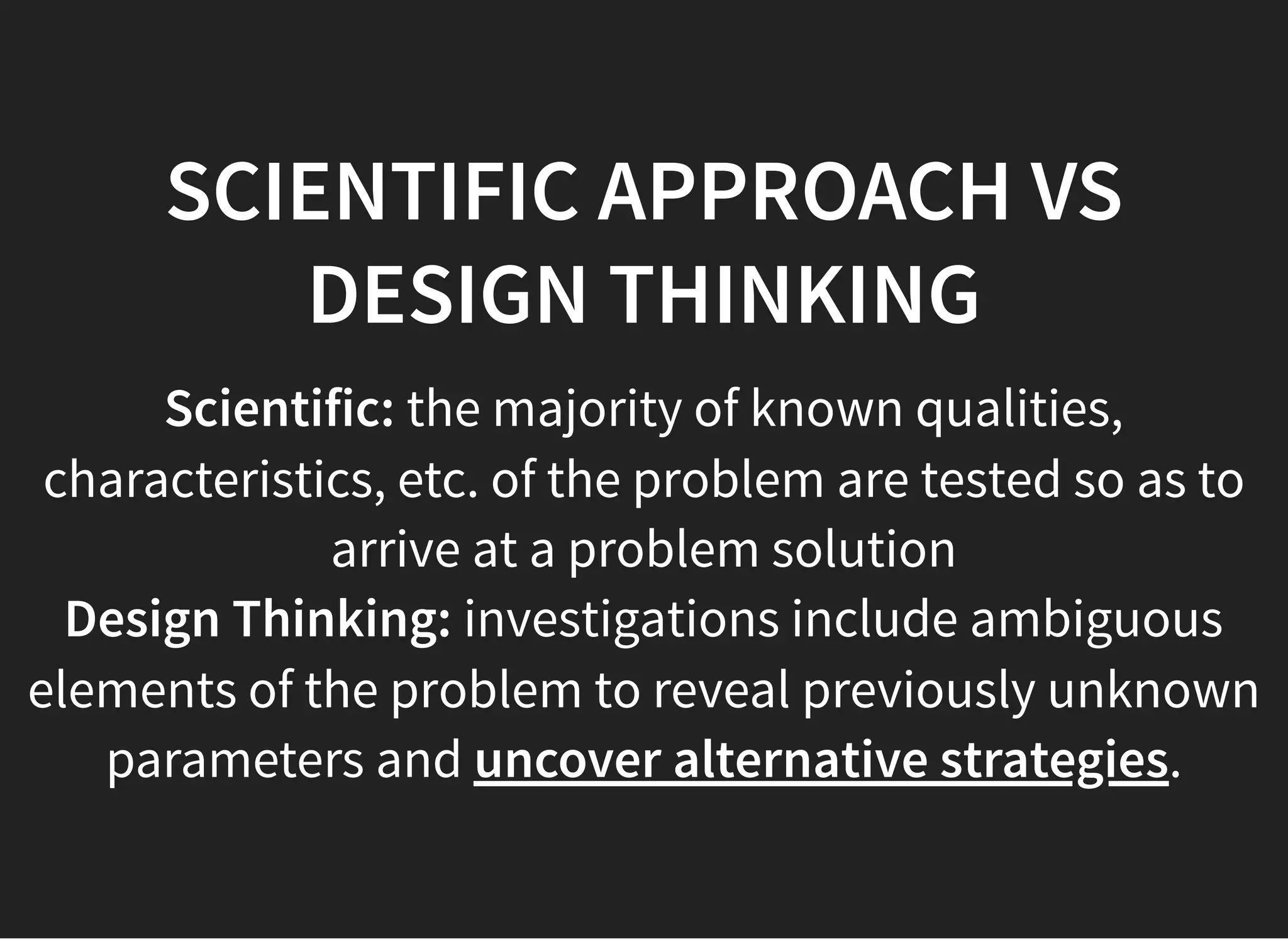05/11/2018 reveal.js
http://localhost:8000/?print-pdf 42/48
SCIENTIFIC APPROACH VSSCIENTIFIC APPROACH VS
DESIGN THINKINGDESIGN THINKING
Scientific: the majority of known qualities,
characteristics, etc. of the problem are tested so as to
arrive at a problem solution
Design Thinking: investigations include ambiguous
elements of the problem to reveal previously unknown
parameters and uncover alternative strategies.
 