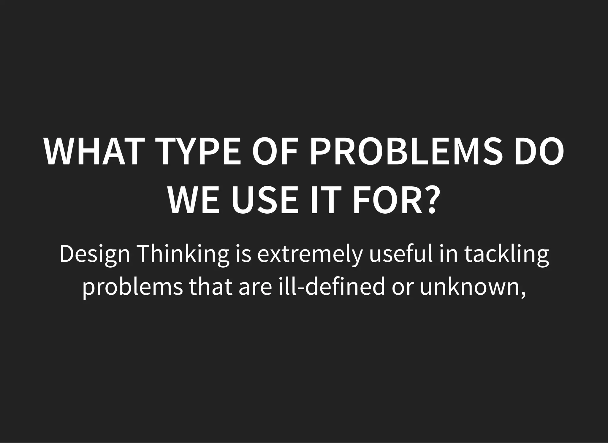 05/11/2018 reveal.js
http://localhost:8000/?print-pdf 8/48
WHAT TYPE OF PROBLEMS DOWHAT TYPE OF PROBLEMS DO
WE USE IT FOR?WE USE IT FOR?
Design Thinking is extremely useful in tackling
problems that are ill-defined or unknown,
 